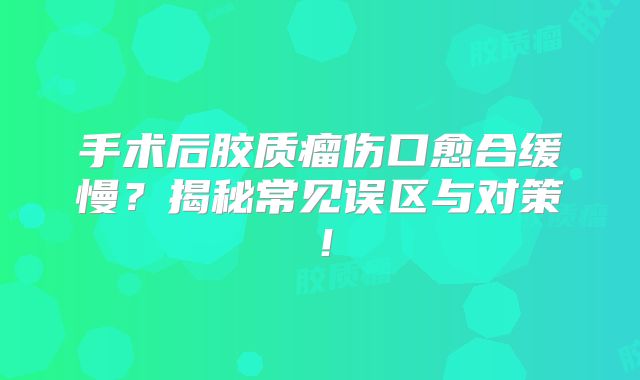 手术后胶质瘤伤口愈合缓慢？揭秘常见误区与对策！