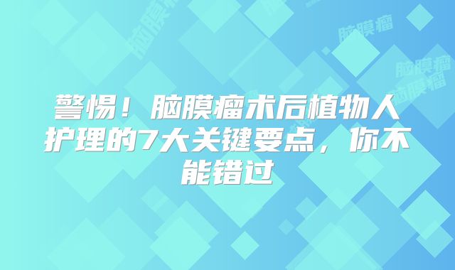 警惕！脑膜瘤术后植物人护理的7大关键要点，你不能错过