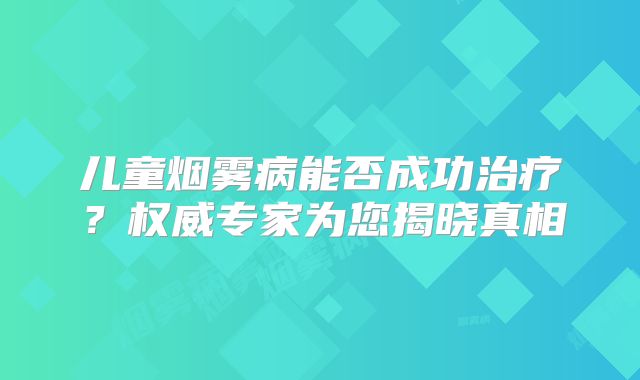 儿童烟雾病能否成功治疗？权威专家为您揭晓真相