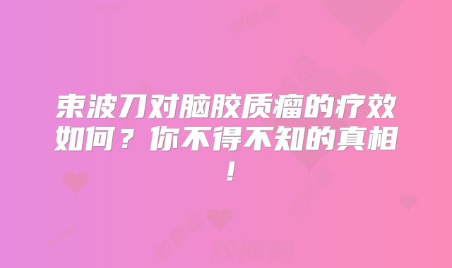 束波刀对脑胶质瘤的疗效如何？你不得不知的真相！