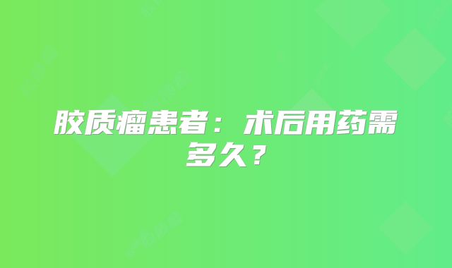 胶质瘤患者：术后用药需多久？