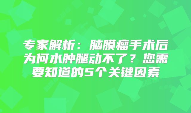专家解析：脑膜瘤手术后为何水肿腿动不了？您需要知道的5个关键因素
