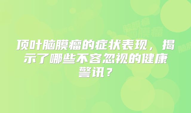 顶叶脑膜瘤的症状表现，揭示了哪些不容忽视的健康警讯？