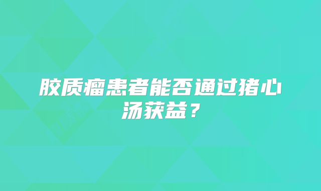 胶质瘤患者能否通过猪心汤获益？