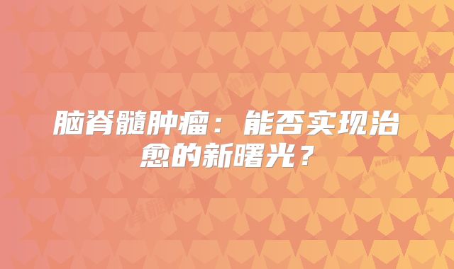 脑脊髓肿瘤：能否实现治愈的新曙光？