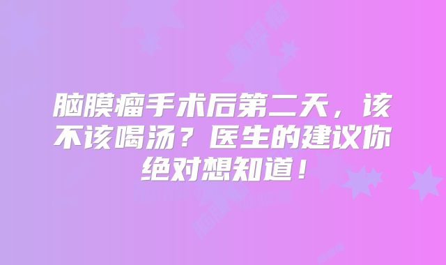 脑膜瘤手术后第二天，该不该喝汤？医生的建议你绝对想知道！