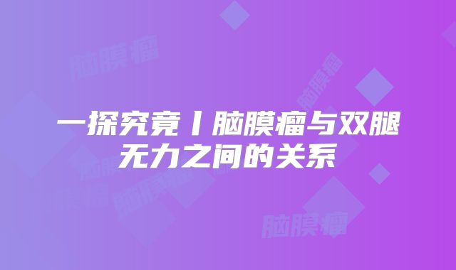 一探究竟丨脑膜瘤与双腿无力之间的关系