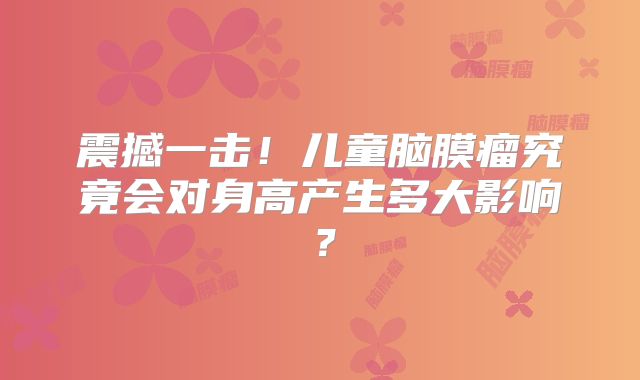 震撼一击！儿童脑膜瘤究竟会对身高产生多大影响？