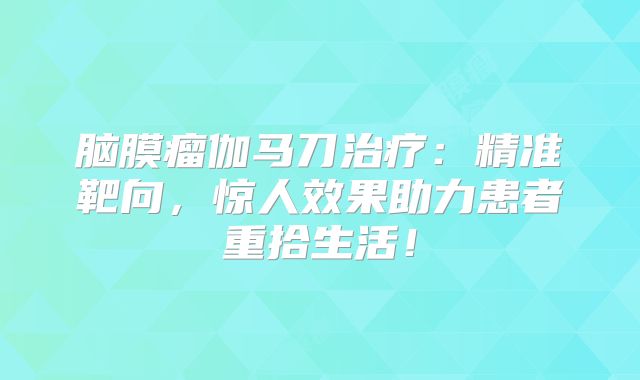 脑膜瘤伽马刀治疗：精准靶向，惊人效果助力患者重拾生活！