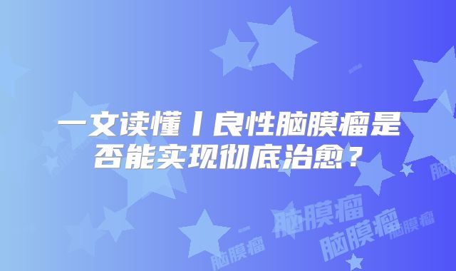 一文读懂丨良性脑膜瘤是否能实现彻底治愈？