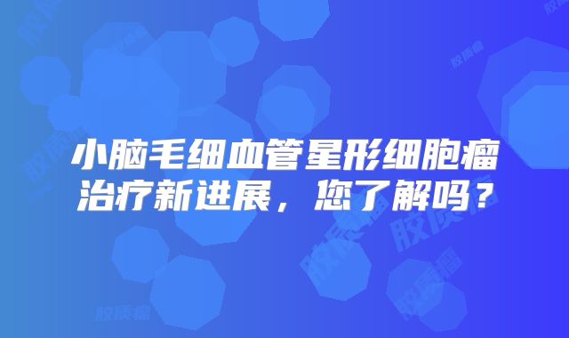 小脑毛细血管星形细胞瘤治疗新进展，您了解吗？