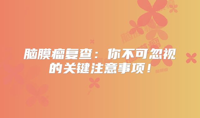 脑膜瘤复查：你不可忽视的关键注意事项！