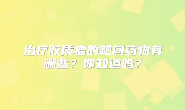 治疗胶质瘤的靶向药物有哪些？你知道吗？