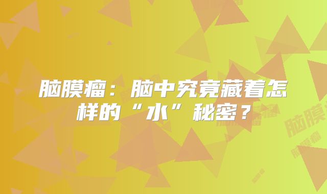 脑膜瘤：脑中究竟藏着怎样的“水”秘密？