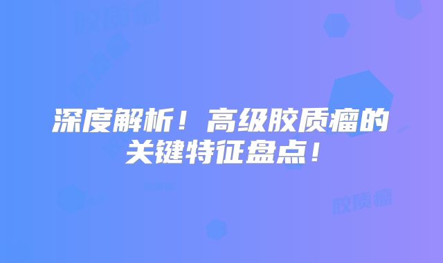 深度解析！高级胶质瘤的关键特征盘点！