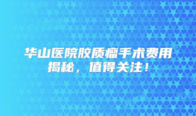 华山医院胶质瘤手术费用揭秘，值得关注！