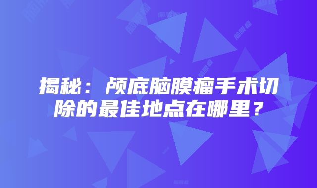 揭秘：颅底脑膜瘤手术切除的最佳地点在哪里？