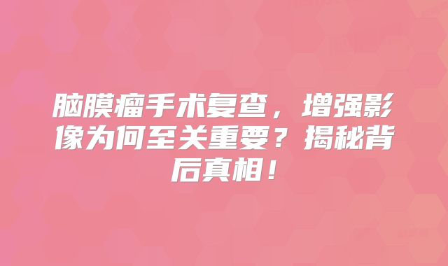 脑膜瘤手术复查，增强影像为何至关重要？揭秘背后真相！