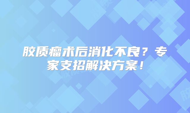 胶质瘤术后消化不良？专家支招解决方案！