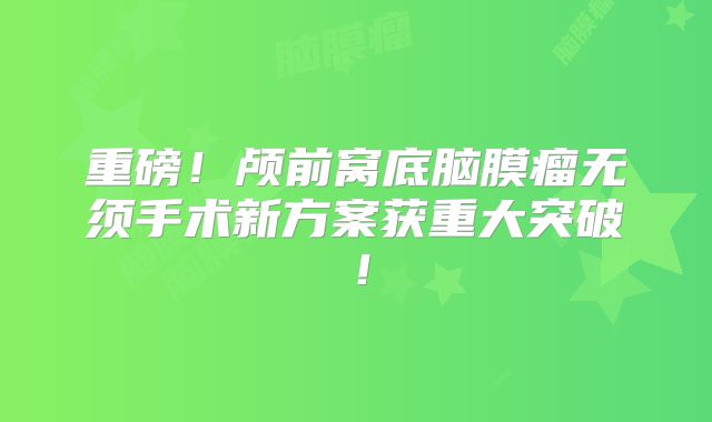 重磅！颅前窝底脑膜瘤无须手术新方案获重大突破！