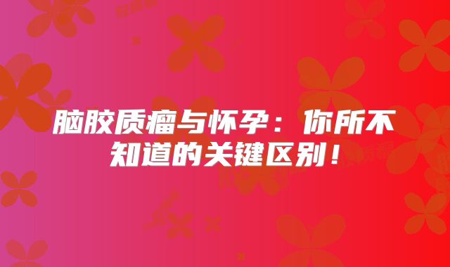 脑胶质瘤与怀孕：你所不知道的关键区别！