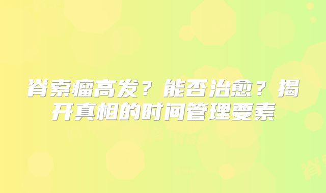 脊索瘤高发？能否治愈？揭开真相的时间管理要素