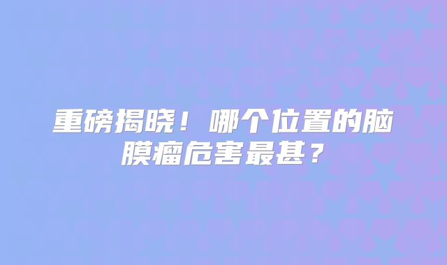 重磅揭晓！哪个位置的脑膜瘤危害最甚？