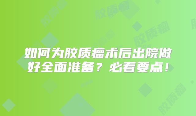如何为胶质瘤术后出院做好全面准备？必看要点！