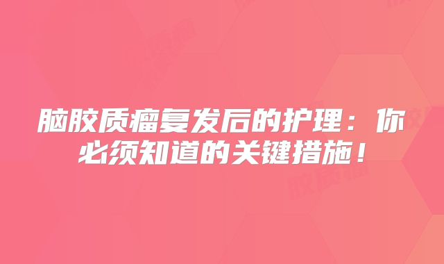脑胶质瘤复发后的护理：你必须知道的关键措施！