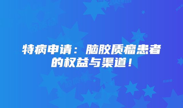 特病申请：脑胶质瘤患者的权益与渠道！