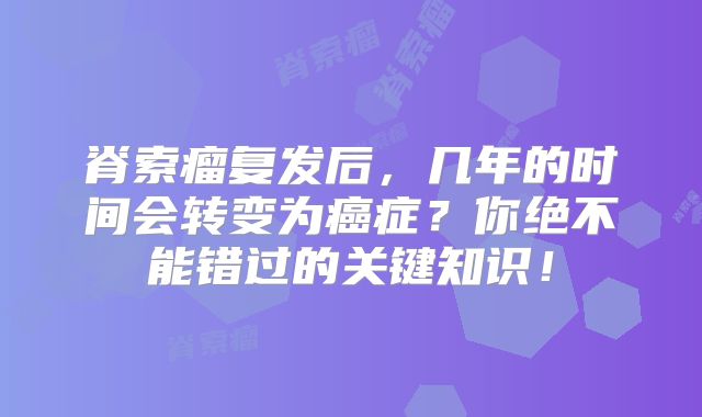 脊索瘤复发后，几年的时间会转变为癌症？你绝不能错过的关键知识！