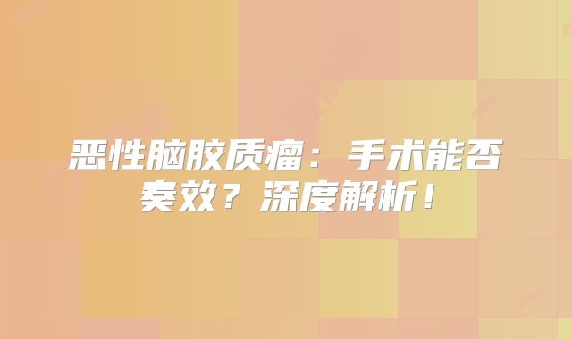 恶性脑胶质瘤：手术能否奏效？深度解析！