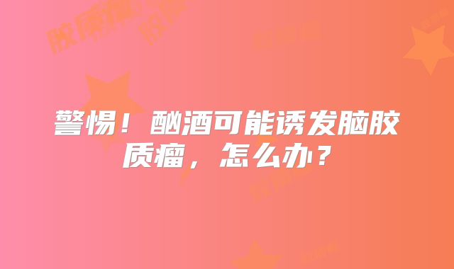 警惕！酗酒可能诱发脑胶质瘤，怎么办？