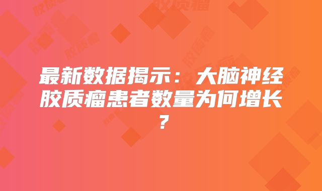 最新数据揭示：大脑神经胶质瘤患者数量为何增长？