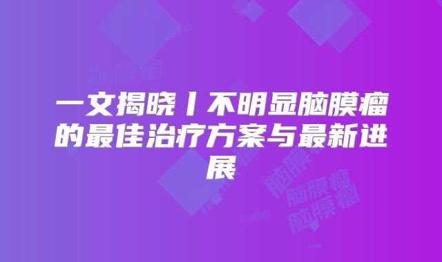 一文揭晓丨不明显脑膜瘤的最佳治疗方案与最新进展