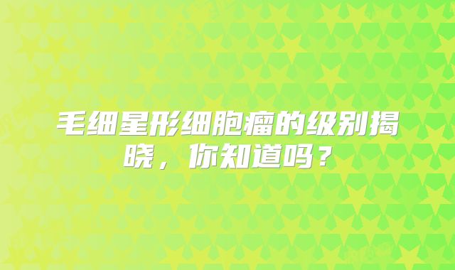 毛细星形细胞瘤的级别揭晓，你知道吗？