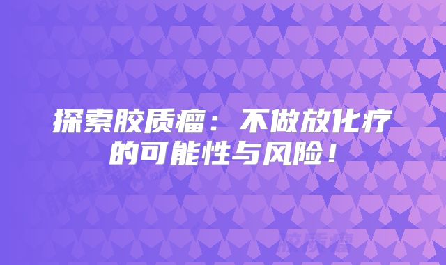 探索胶质瘤：不做放化疗的可能性与风险！