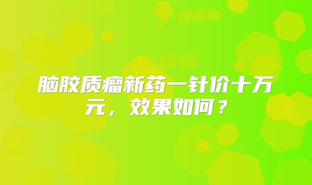 脑胶质瘤新药一针价十万元，效果如何？