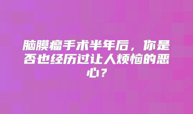 脑膜瘤手术半年后，你是否也经历过让人烦恼的恶心？