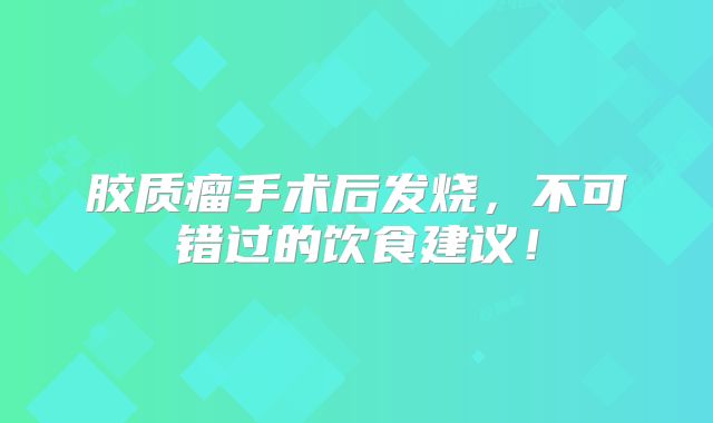 胶质瘤手术后发烧，不可错过的饮食建议！
