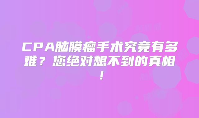 CPA脑膜瘤手术究竟有多难？您绝对想不到的真相！