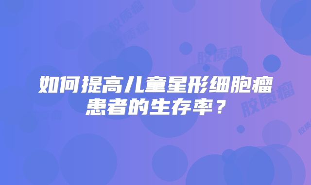 如何提高儿童星形细胞瘤患者的生存率？