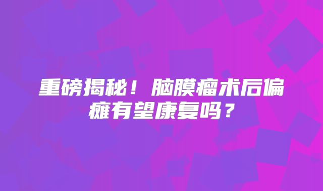 重磅揭秘！脑膜瘤术后偏瘫有望康复吗？