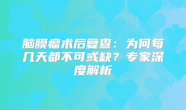 脑膜瘤术后复查：为何每几天都不可或缺？专家深度解析