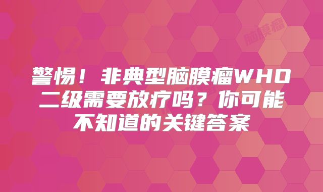 警惕！非典型脑膜瘤WHO二级需要放疗吗？你可能不知道的关键答案