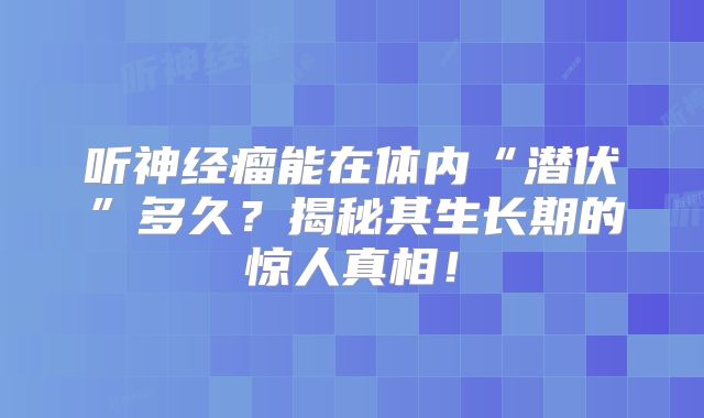 听神经瘤能在体内“潜伏”多久？揭秘其生长期的惊人真相！