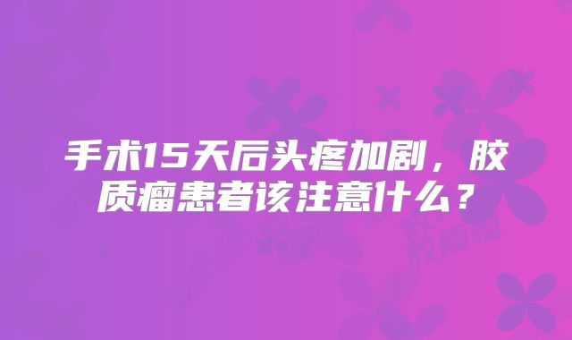 手术15天后头疼加剧，胶质瘤患者该注意什么？