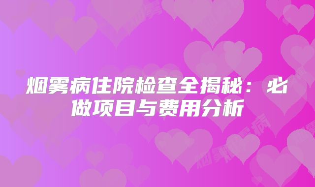 烟雾病住院检查全揭秘：必做项目与费用分析