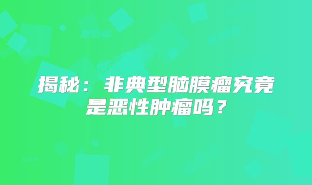 揭秘：非典型脑膜瘤究竟是恶性肿瘤吗？