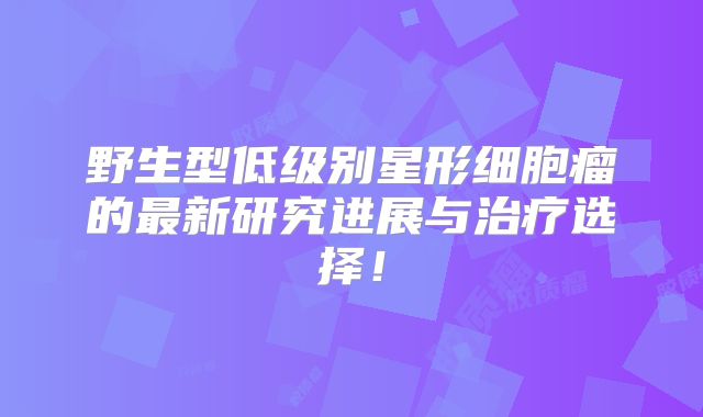 野生型低级别星形细胞瘤的最新研究进展与治疗选择！
